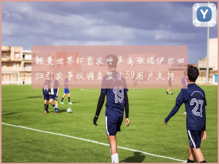 鲍曼世界杯首发呼声高涨诺伊尔回归引发争议调查显示59用户支持