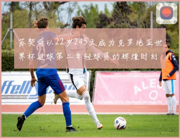 苏契奇以22岁245天成为克罗地亚世界杯进球第二年轻球员的辉煌时刻