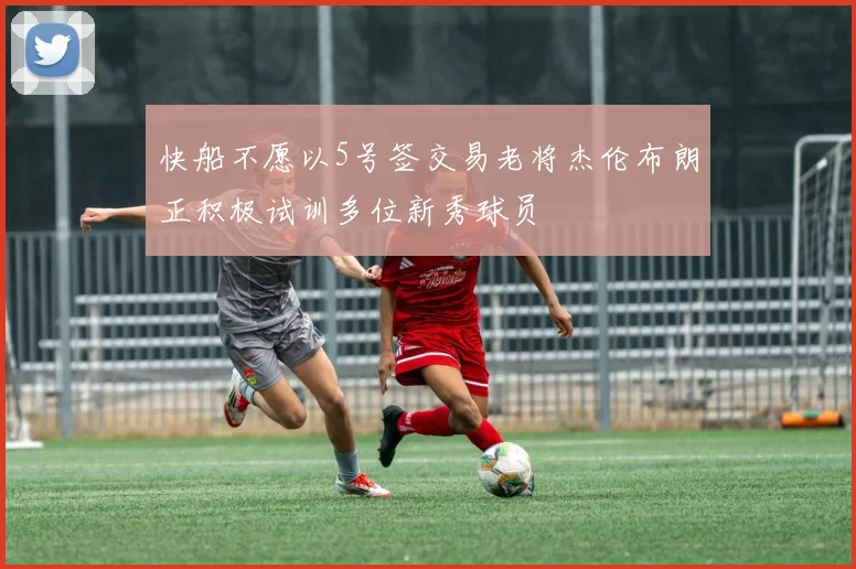 快船不愿以5号签交易老将杰伦布朗正积极试训多位新秀球员