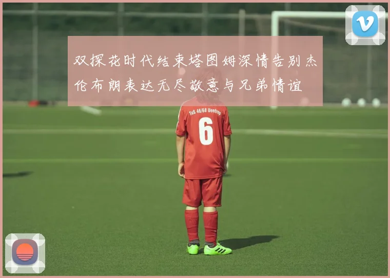 双探花时代结束塔图姆深情告别杰伦布朗表达无尽敬意与兄弟情谊