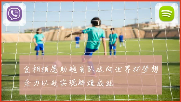 金相植愿助越南队迈向世界杯梦想全力以赴实现辉煌成就
