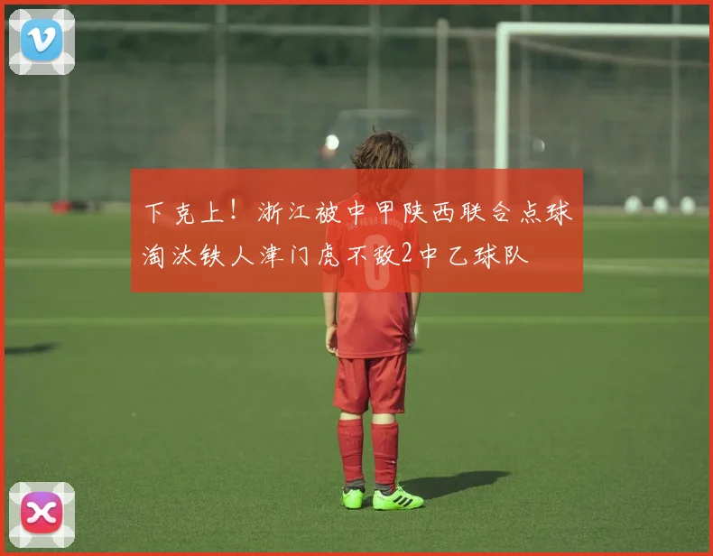 下克上!浙江被中甲陕西联合点球淘汰铁人津门虎不敌2中乙球队