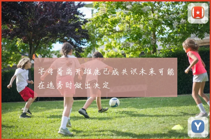 字母哥离开雄鹿已成共识未来可能在选秀时做出决定