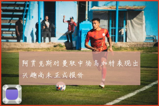 阿贾克斯对曼联中场乌加特表现出兴趣尚未正式报价