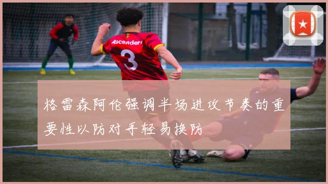 格雷森阿伦强调半场进攻节奏的重要性以防对手轻易换防