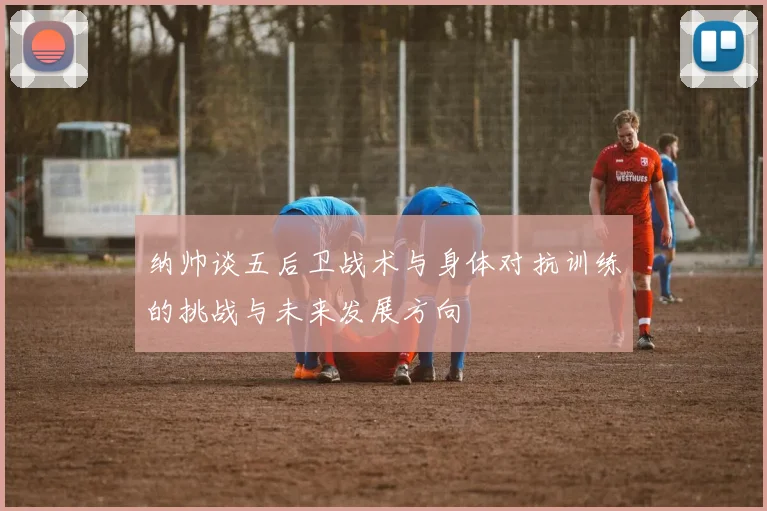 纳帅谈五后卫战术与身体对抗训练的挑战与未来发展方向