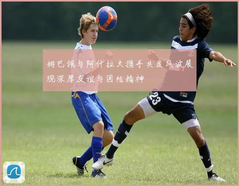 姆巴佩与阿什拉夫携手共度风波展现深厚友谊与团结精神