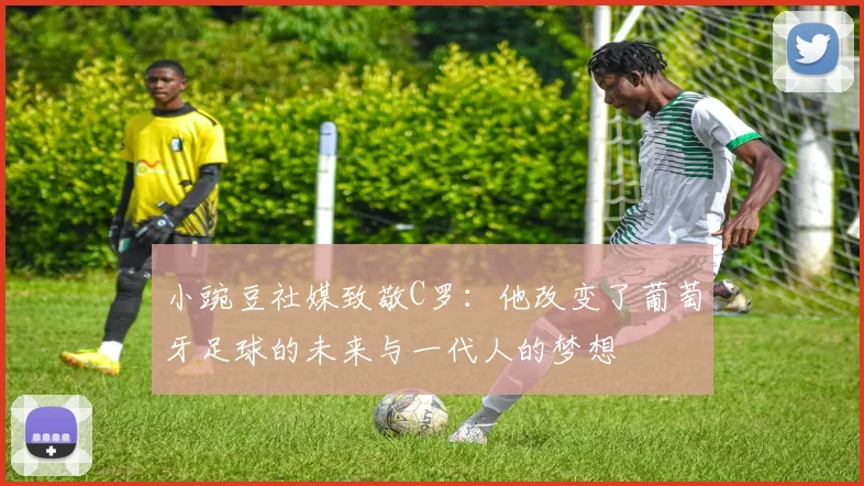 小豌豆社媒致敬C罗：他改变了葡萄牙足球的未来与一代人的梦想
