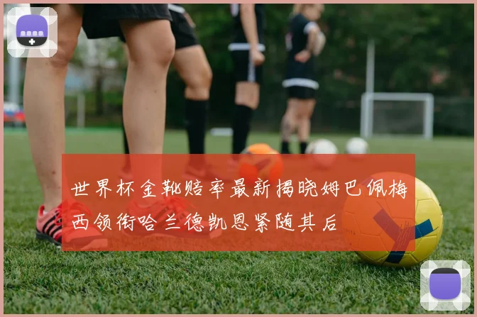 世界杯金靴赔率最新揭晓姆巴佩梅西领衔哈兰德凯恩紧随其后