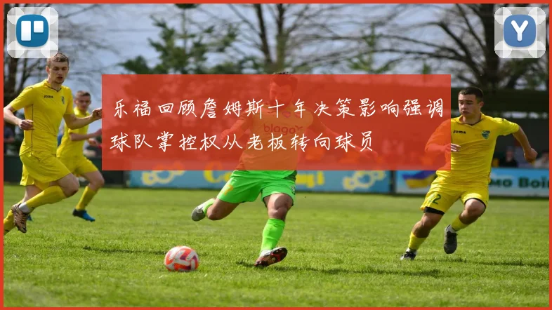 乐福回顾詹姆斯十年决策影响强调球队掌控权从老板转向球员