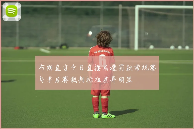 布朗直言今日直播或遭罚款常规赛与季后赛裁判标准差异明显