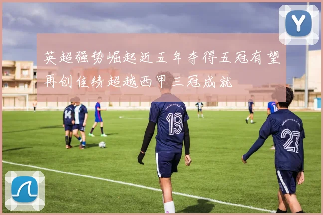英超强势崛起近五年夺得五冠有望再创佳绩超越西甲三冠成就
