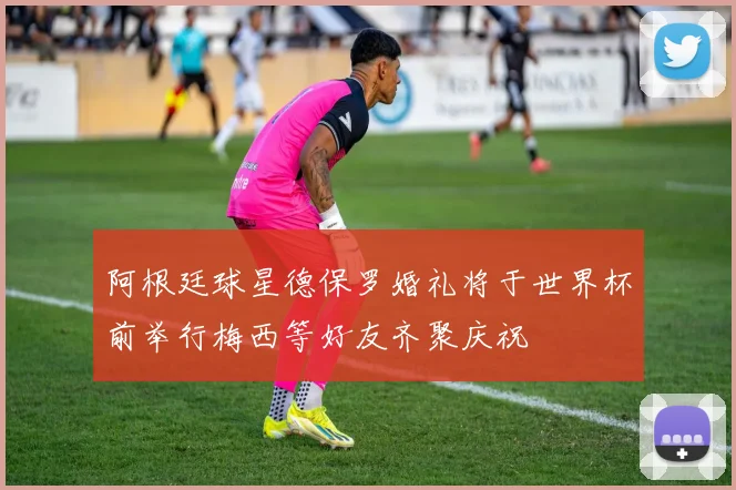 阿根廷球星德保罗婚礼将于世界杯前举行梅西等好友齐聚庆祝