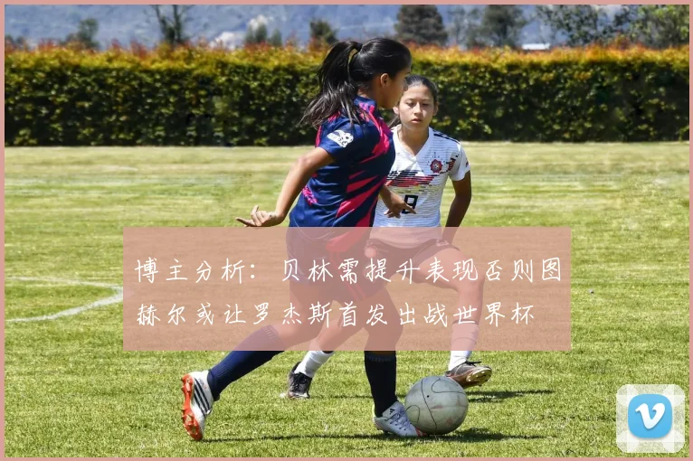 博主分析：贝林需提升表现否则图赫尔或让罗杰斯首发出战世界杯