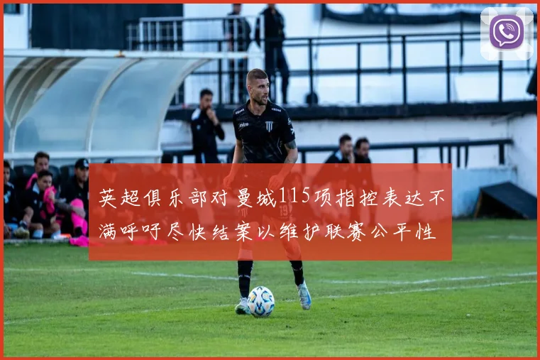 英超俱乐部对曼城115项指控表达不满呼吁尽快结案以维护联赛公平性