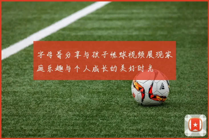 字母哥分享与孩子练球视频展现家庭乐趣与个人成长的美好时光
