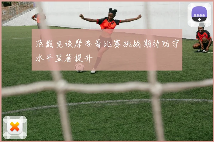范戴克谈摩洛哥比赛挑战期待防守水平显著提升