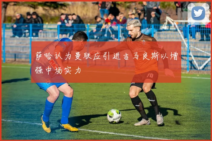 萨哈认为曼联应引进吉马良斯以增强中场实力