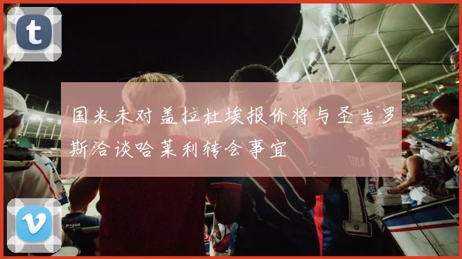 国米未对盖拉杜埃报价将与圣吉罗斯洽谈哈莱利转会事宜