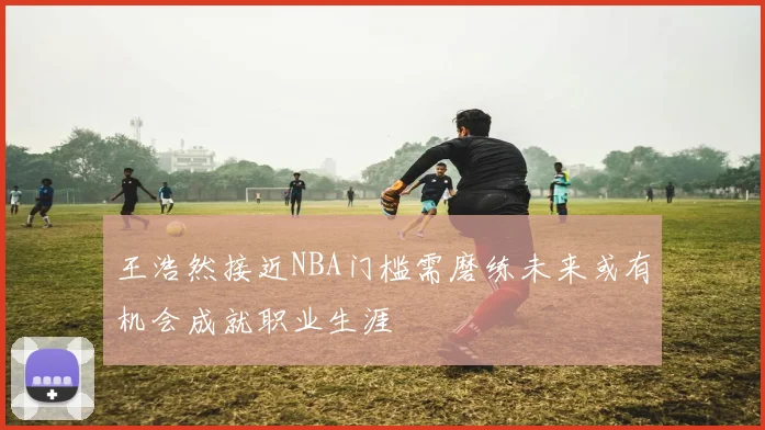 王浩然接近NBA门槛需磨练未来或有机会成就职业生涯
