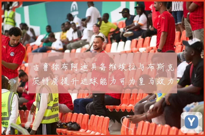 吉鲁称布阿迪具备维埃拉与布斯克茨特质提升进球能力可为皇马效力