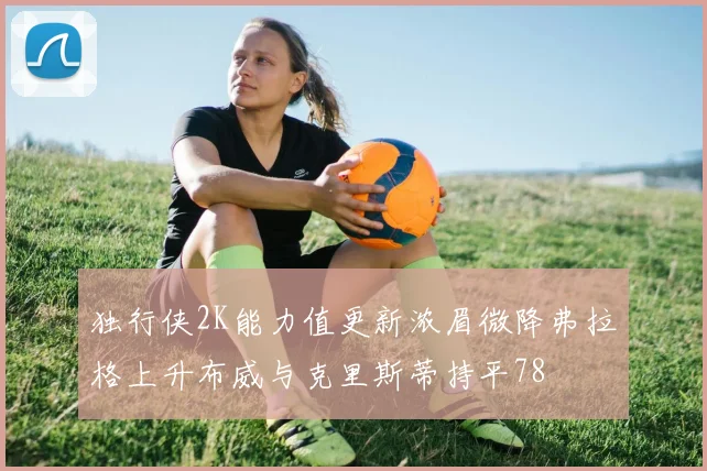 独行侠2K能力值更新浓眉微降弗拉格上升布威与克里斯蒂持平78