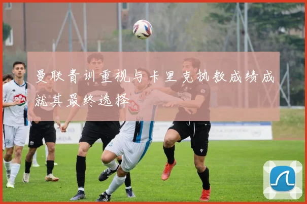 曼联青训重视与卡里克执教成绩成就其最终选择