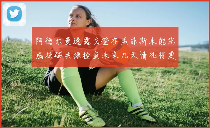 阿德尔曼透露戈登在孟菲斯未能完成核磁共振检查未来几天情况将更清晰